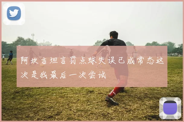 阿坎吉坦言罚点球失误已成常态这次是我最后一次尝试