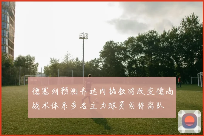 德塞利预测齐达内执教将改变德尚战术体系多名主力球员或将离队