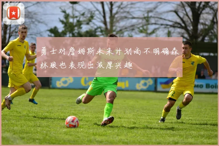 勇士对詹姆斯未来计划尚不明确森林狼也表现出浓厚兴趣