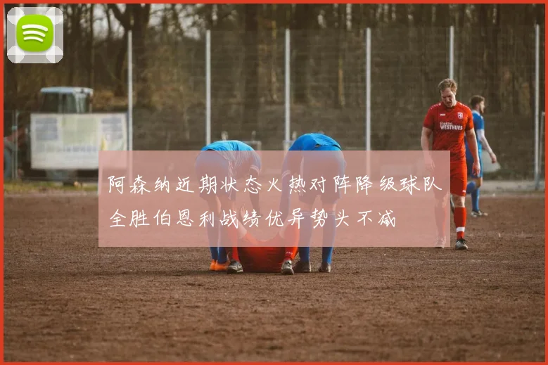 阿森纳近期状态火热对阵降级球队全胜伯恩利战绩优异势头不减