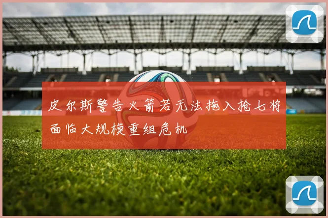 皮尔斯警告火箭若无法拖入抢七将面临大规模重组危机