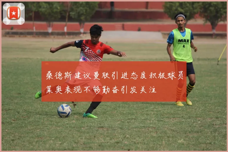 桑德斯建议曼联引进态度积极球员莱奥表现不够勤奋引发关注