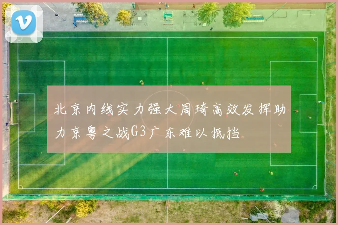 北京内线实力强大周琦高效发挥助力京粤之战G3广东难以抵挡