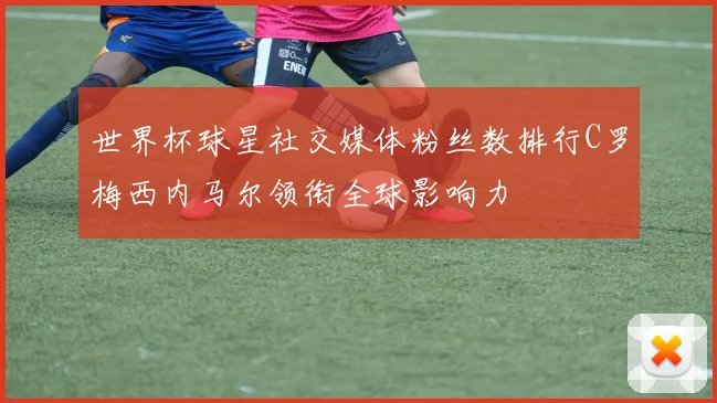 世界杯球星社交媒体粉丝数排行C罗梅西内马尔领衔全球影响力