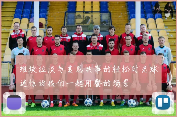 维埃拉谈与基恩共事的轻松时光球迷惊讶我们一起用餐的场景
