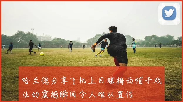 哈兰德分享飞机上目睹梅西帽子戏法的震撼瞬间令人难以置信