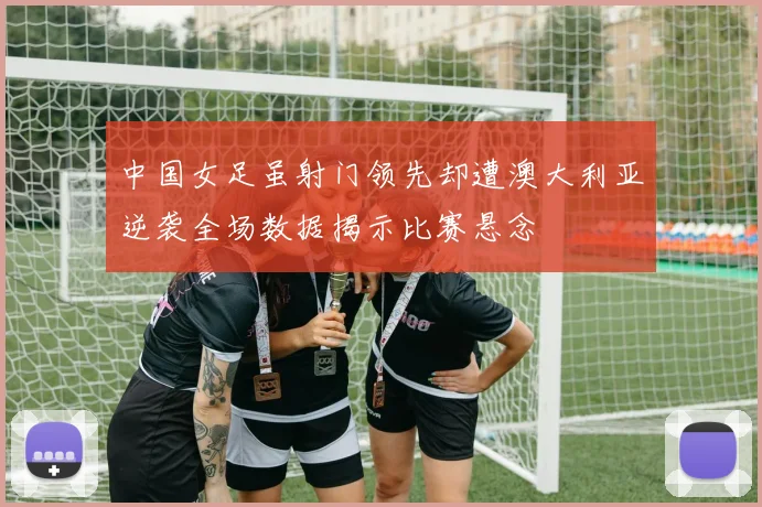 中国女足虽射门领先却遭澳大利亚逆袭全场数据揭示比赛悬念