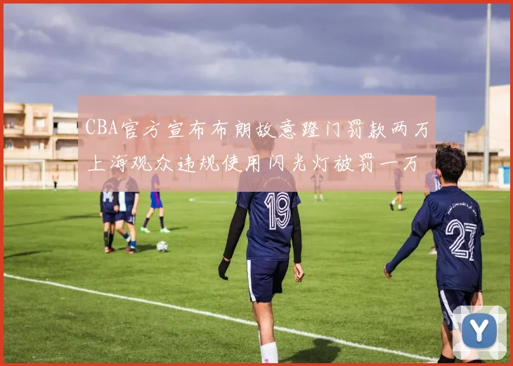 CBA官方宣布布朗故意蹬门罚款两万上海观众违规使用闪光灯被罚一万