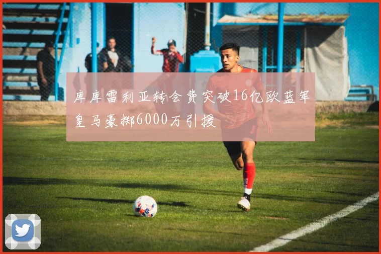 库库雷利亚转会费突破16亿欧蓝军皇马豪掷6000万引援