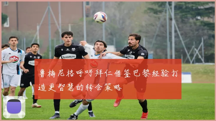 鲁梅尼格呼吁拜仁借鉴巴黎经验打造更智慧的转会策略