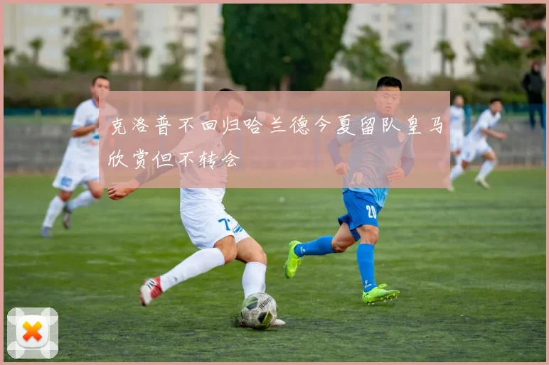克洛普不回归哈兰德今夏留队皇马欣赏但不转会