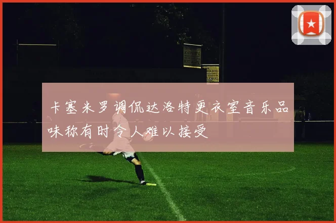 卡塞米罗调侃达洛特更衣室音乐品味称有时令人难以接受