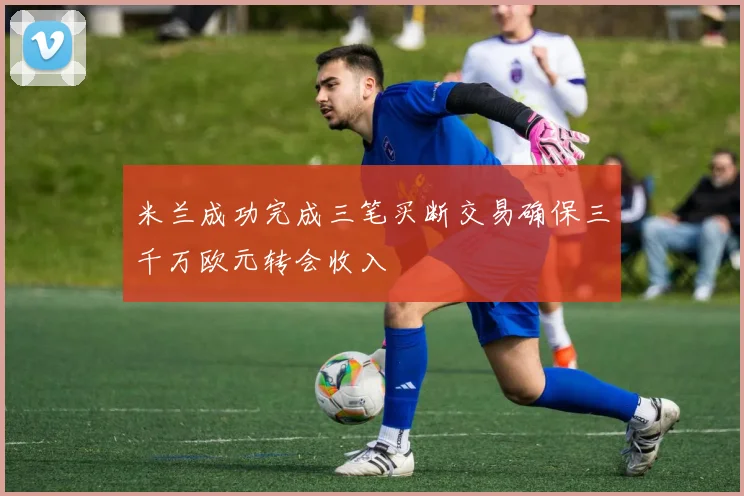 米兰成功完成三笔买断交易确保三千万欧元转会收入