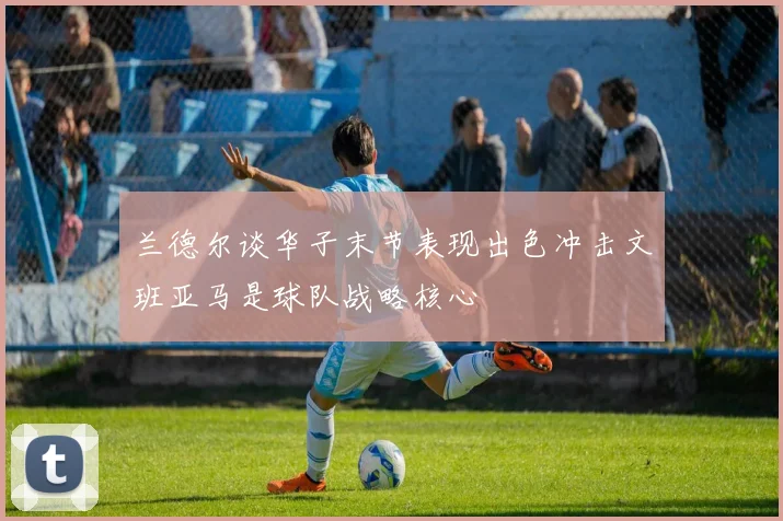 兰德尔谈华子末节表现出色冲击文班亚马是球队战略核心