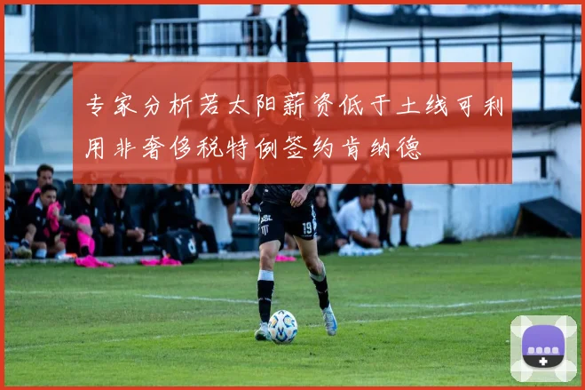 专家分析若太阳薪资低于土线可利用非奢侈税特例签约肯纳德