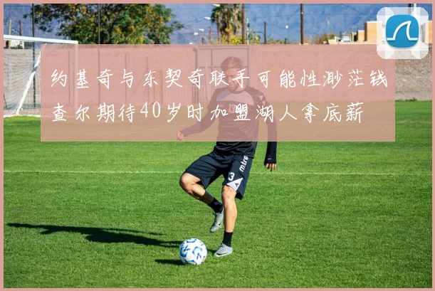 约基奇与东契奇联手可能性渺茫钱查尔期待40岁时加盟湖人拿底薪