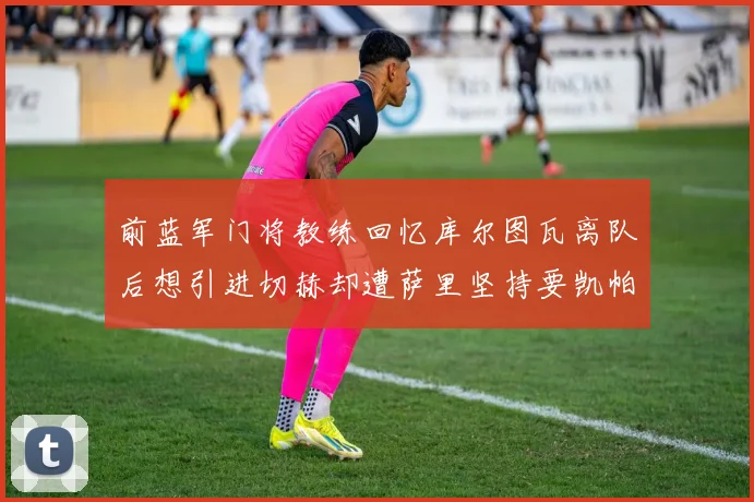 前蓝军门将教练回忆库尔图瓦离队后想引进切赫却遭萨里坚持要凯帕