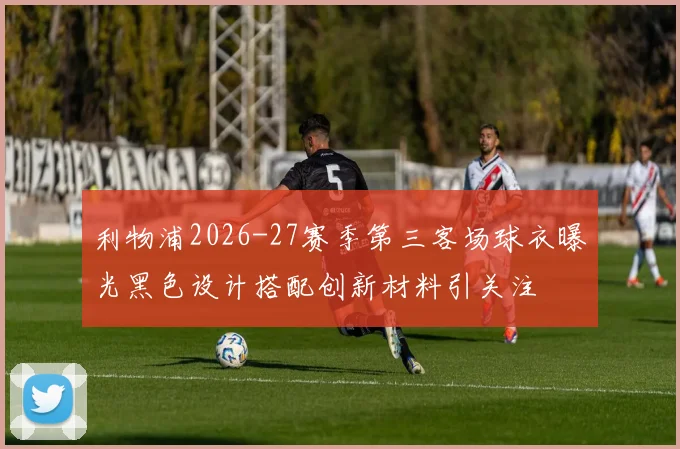 利物浦2026-27赛季第三客场球衣曝光黑色设计搭配创新材料引关注
