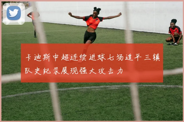 卡迪斯中超连续进球七场追平三镇队史纪录展现强大攻击力