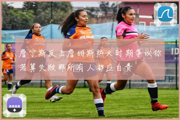 詹宁斯反击詹姆斯热火时期争议称若算失败那所有人都应自责