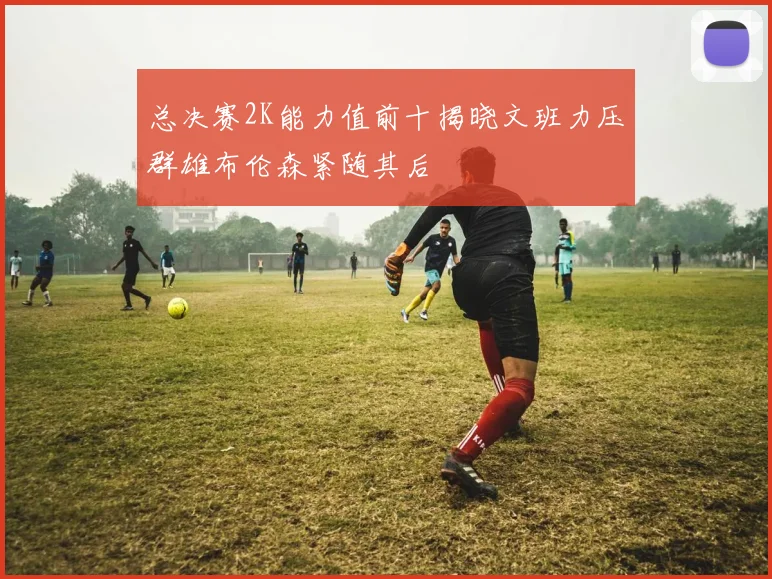 总决赛2K能力值前十揭晓文班力压群雄布伦森紧随其后