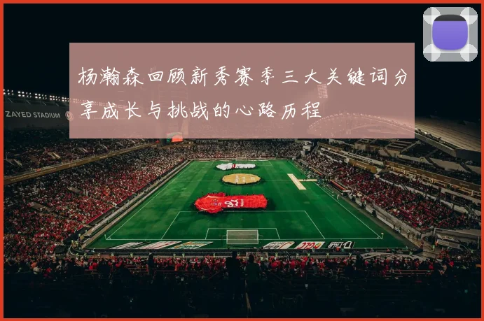 杨瀚森回顾新秀赛季三大关键词分享成长与挑战的心路历程