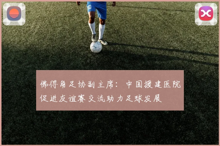 佛得角足协副主席：中国援建医院促进友谊赛交流助力足球发展
