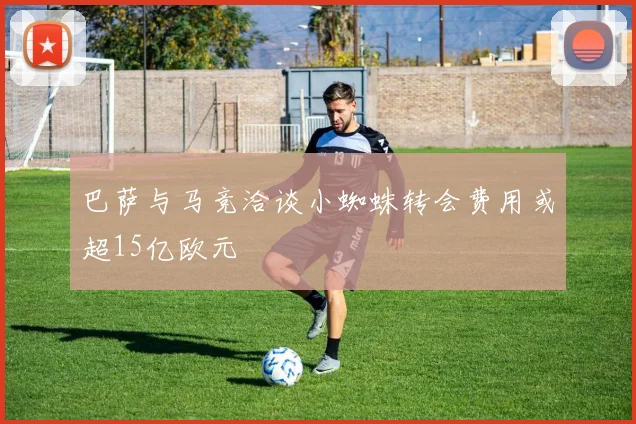 巴萨与马竞洽谈小蜘蛛转会费用或超15亿欧元