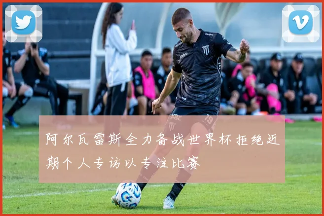 阿尔瓦雷斯全力备战世界杯拒绝近期个人专访以专注比赛