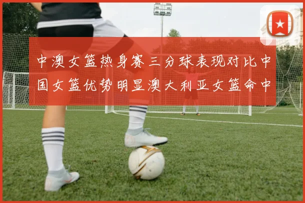 中澳女篮热身赛三分球表现对比中国女篮优势明显澳大利亚女篮命中率低下