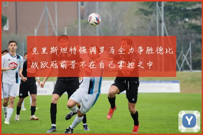 克里斯坦特强调罗马全力争胜德比战欧冠前景不在自己掌控之中
