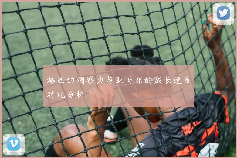 梅西的洞察力与亚马尔的成长速度对比分析